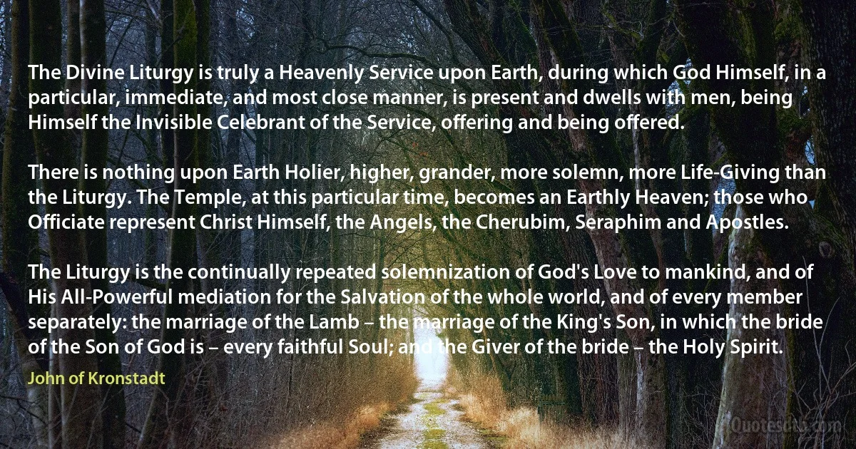 Тhe Divine Liturgy is truly a Heavenly Service upon Earth, during which God Himself, in a particular, immediate, and most close manner, is present and dwells with men, being Himself the Invisible Celebrant of the Service, offering and being offered.

There is nothing upon Earth Holier, higher, grander, more solemn, more Life-Giving than the Liturgy. The Temple, at this particular time, becomes an Earthly Heaven; those who Officiate represent Christ Himself, the Angels, the Cherubim, Seraphim and Apostles.

The Liturgy is the continually repeated solemnization of God's Love to mankind, and of His All-Powerful mediation for the Salvation of the whole world, and of every member separately: the marriage of the Lamb – the marriage of the King's Son, in which the bride of the Son of God is – every faithful Soul; and the Giver of the bride – the Holy Spirit. (John of Kronstadt)