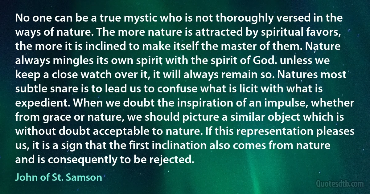 No one can be a true mystic who is not thoroughly versed in the ways of nature. The more nature is attracted by spiritual favors, the more it is inclined to make itself the master of them. Nature always mingles its own spirit with the spirit of God. unless we keep a close watch over it, it will always remain so. Natures most subtle snare is to lead us to confuse what is licit with what is expedient. When we doubt the inspiration of an impulse, whether from grace or nature, we should picture a similar object which is without doubt acceptable to nature. If this representation pleases us, it is a sign that the first inclination also comes from nature and is consequently to be rejected. (John of St. Samson)