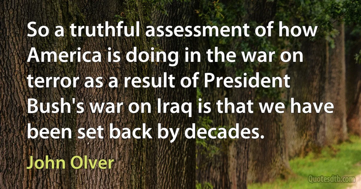 So a truthful assessment of how America is doing in the war on terror as a result of President Bush's war on Iraq is that we have been set back by decades. (John Olver)