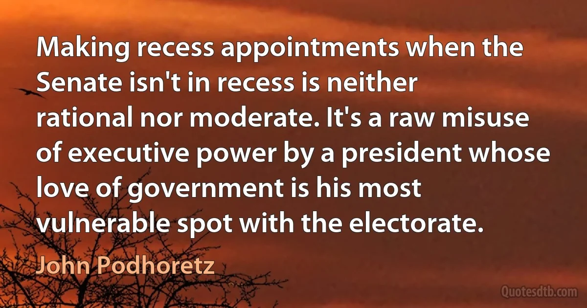 Making recess appointments when the Senate isn't in recess is neither rational nor moderate. It's a raw misuse of executive power by a president whose love of government is his most vulnerable spot with the electorate. (John Podhoretz)