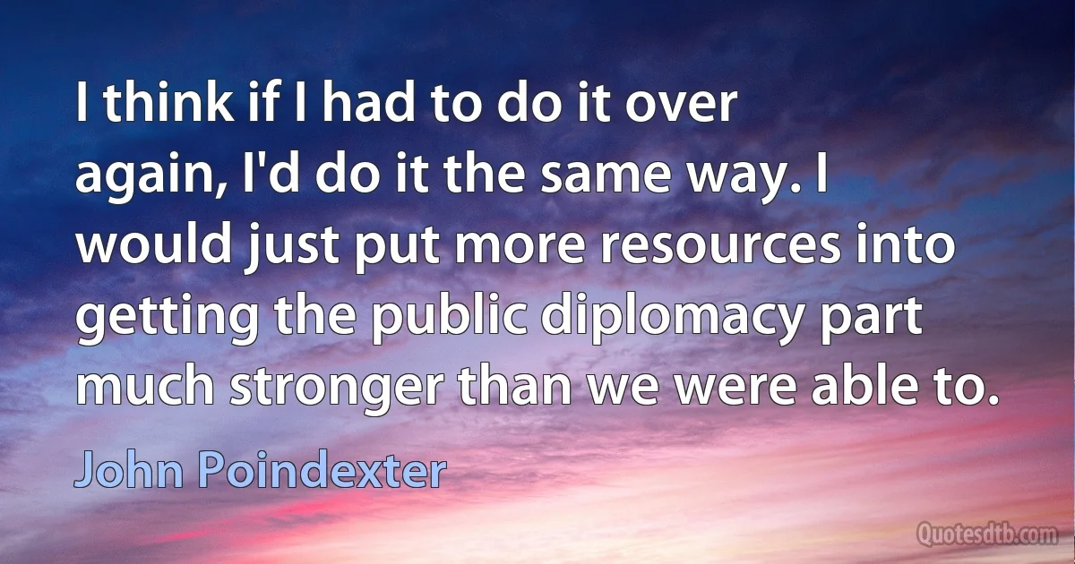 I think if I had to do it over again, I'd do it the same way. I would just put more resources into getting the public diplomacy part much stronger than we were able to. (John Poindexter)