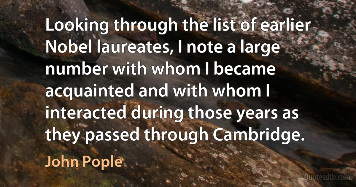 Looking through the list of earlier Nobel laureates, I note a large number with whom I became acquainted and with whom I interacted during those years as they passed through Cambridge. (John Pople)