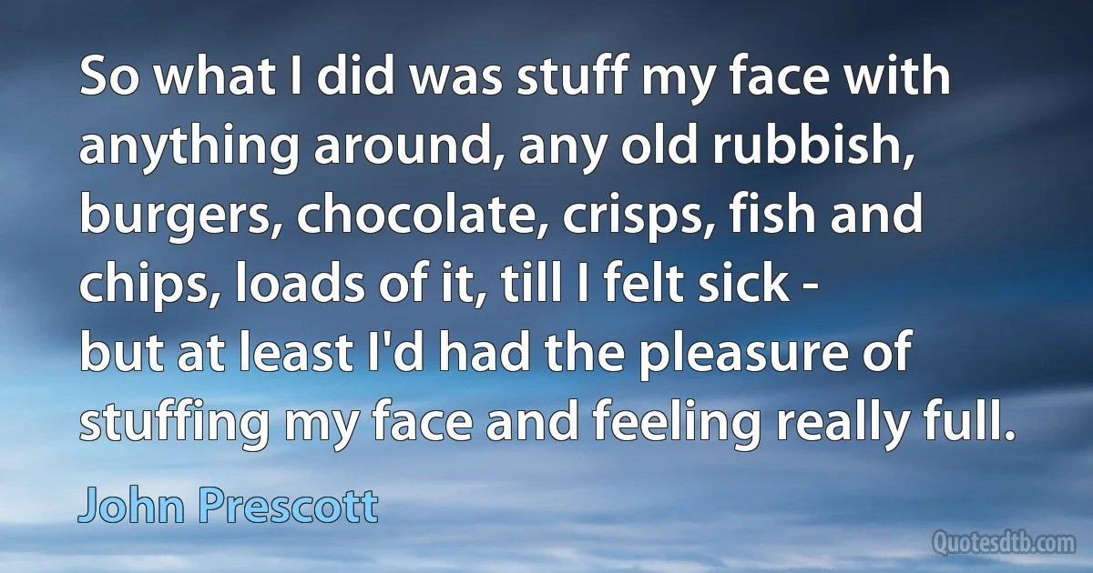 So what I did was stuff my face with anything around, any old rubbish, burgers, chocolate, crisps, fish and chips, loads of it, till I felt sick - but at least I'd had the pleasure of stuffing my face and feeling really full. (John Prescott)