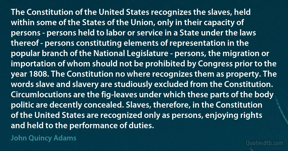 The Constitution of the United States recognizes the slaves, held within some of the States of the Union, only in their capacity of persons - persons held to labor or service in a State under the laws thereof - persons constituting elements of representation in the popular branch of the National Legislature - persons, the migration or importation of whom should not be prohibited by Congress prior to the year 1808. The Constitution no where recognizes them as property. The words slave and slavery are studiously excluded from the Constitution. Circumlocutions are the fig-leaves under which these parts of the body politic are decently concealed. Slaves, therefore, in the Constitution of the United States are recognized only as persons, enjoying rights and held to the performance of duties. (John Quincy Adams)