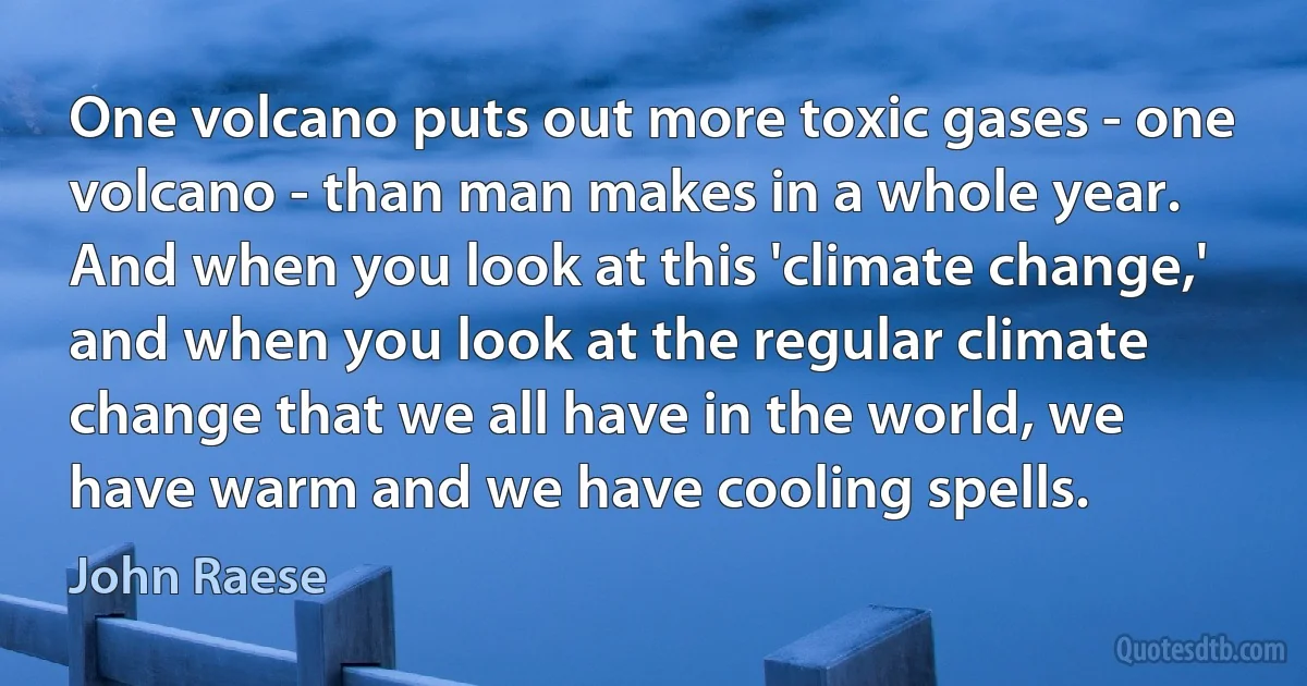 One volcano puts out more toxic gases - one volcano - than man makes in a whole year. And when you look at this 'climate change,' and when you look at the regular climate change that we all have in the world, we have warm and we have cooling spells. (John Raese)