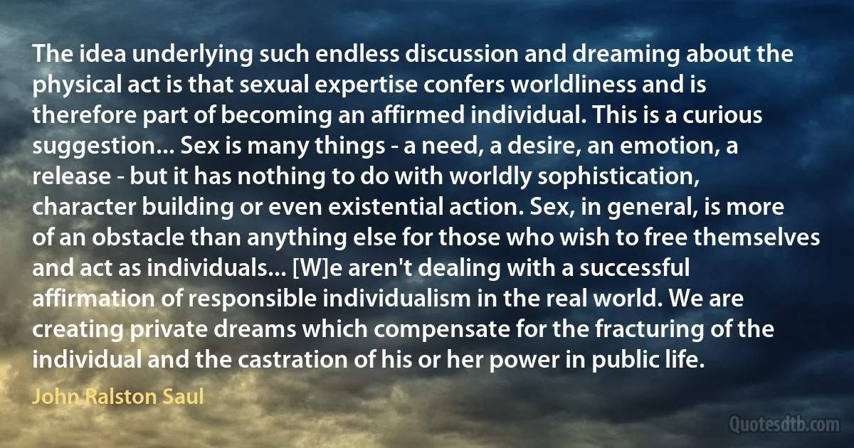 The idea underlying such endless discussion and dreaming about the physical act is that sexual expertise confers worldliness and is therefore part of becoming an affirmed individual. This is a curious suggestion... Sex is many things - a need, a desire, an emotion, a release - but it has nothing to do with worldly sophistication, character building or even existential action. Sex, in general, is more of an obstacle than anything else for those who wish to free themselves and act as individuals... [W]e aren't dealing with a successful affirmation of responsible individualism in the real world. We are creating private dreams which compensate for the fracturing of the individual and the castration of his or her power in public life. (John Ralston Saul)