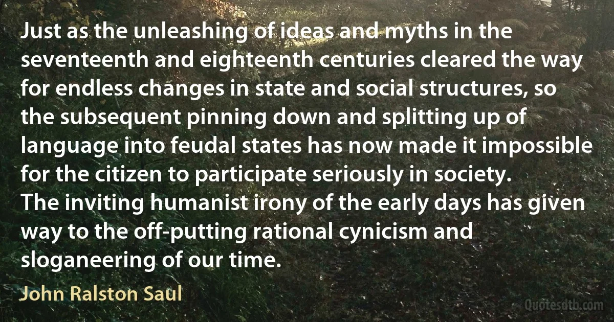 Just as the unleashing of ideas and myths in the seventeenth and eighteenth centuries cleared the way for endless changes in state and social structures, so the subsequent pinning down and splitting up of language into feudal states has now made it impossible for the citizen to participate seriously in society. The inviting humanist irony of the early days has given way to the off-putting rational cynicism and sloganeering of our time. (John Ralston Saul)