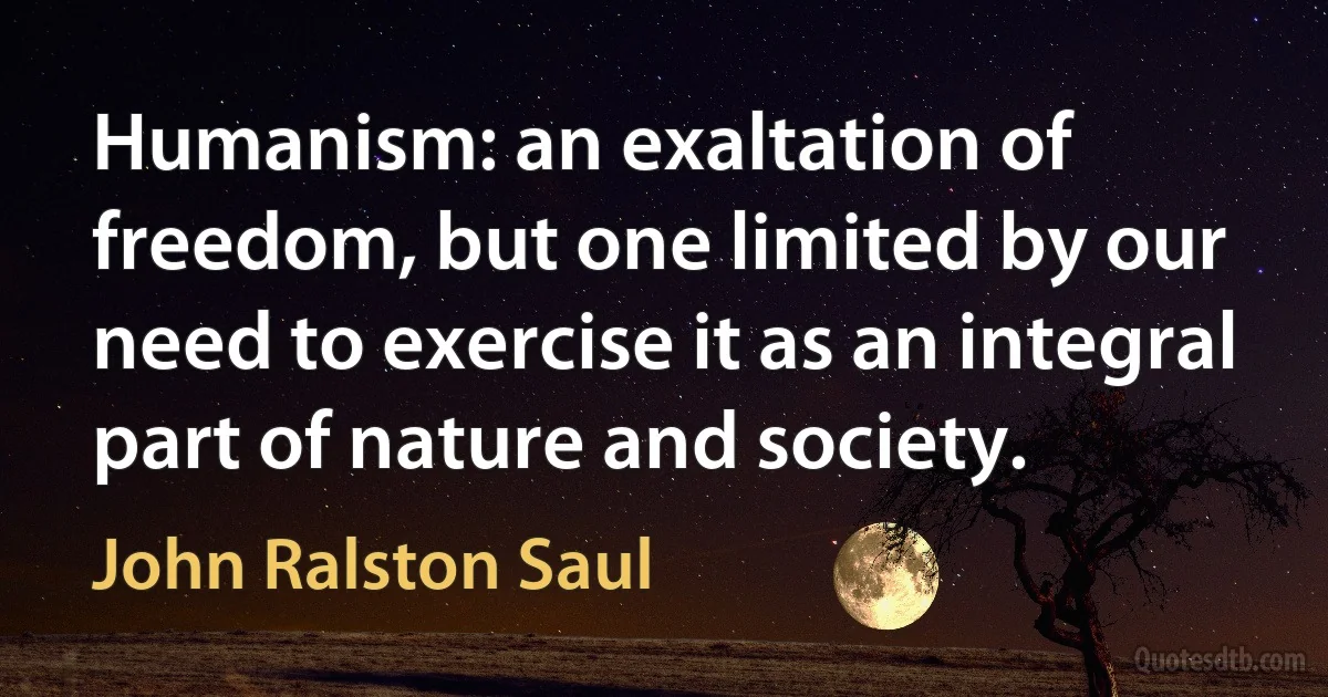 Humanism: an exaltation of freedom, but one limited by our need to exercise it as an integral part of nature and society. (John Ralston Saul)