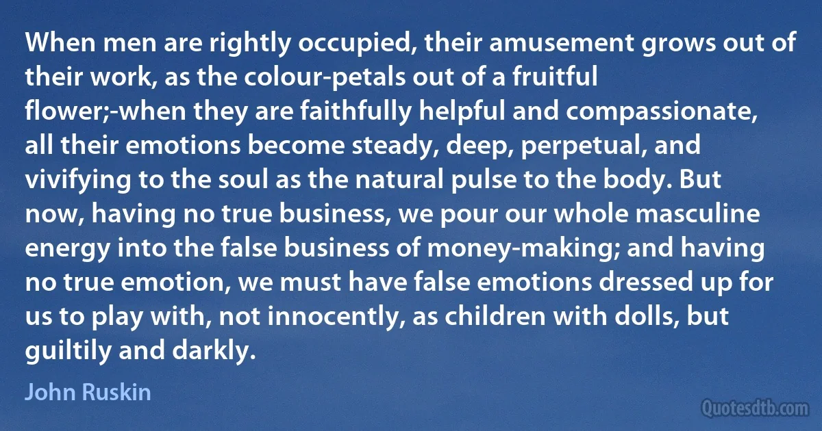 When men are rightly occupied, their amusement grows out of their work, as the colour-petals out of a fruitful flower;-when they are faithfully helpful and compassionate, all their emotions become steady, deep, perpetual, and vivifying to the soul as the natural pulse to the body. But now, having no true business, we pour our whole masculine energy into the false business of money-making; and having no true emotion, we must have false emotions dressed up for us to play with, not innocently, as children with dolls, but guiltily and darkly. (John Ruskin)