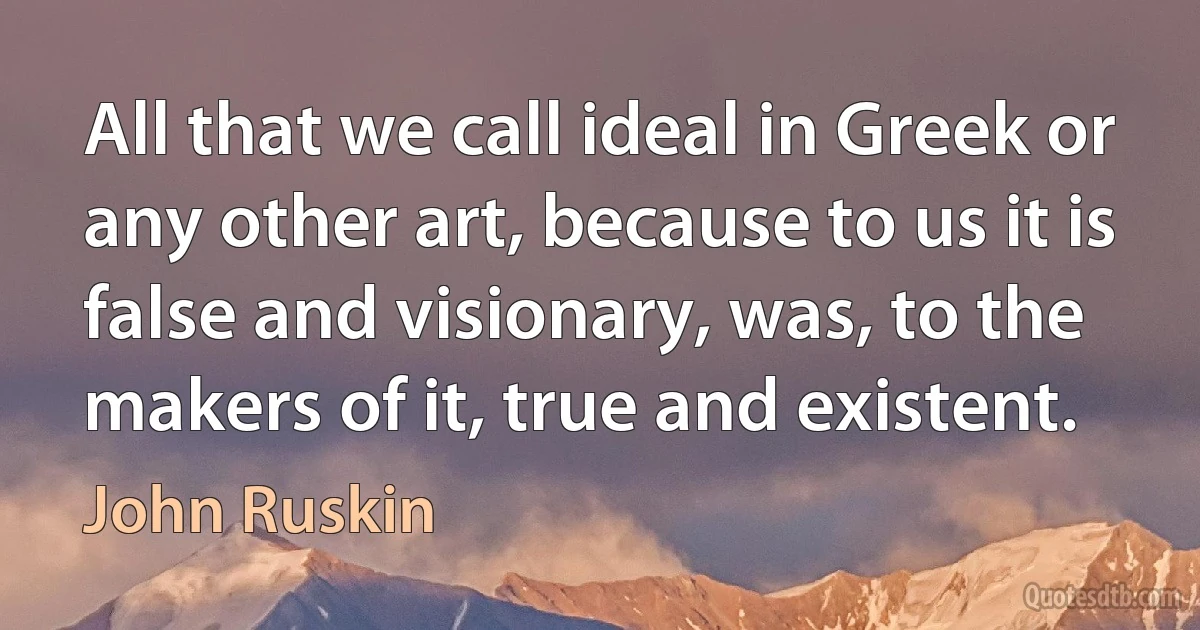 All that we call ideal in Greek or any other art, because to us it is false and visionary, was, to the makers of it, true and existent. (John Ruskin)