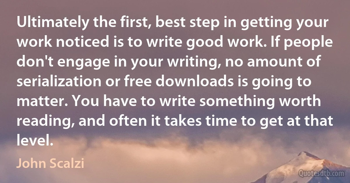 Ultimately the first, best step in getting your work noticed is to write good work. If people don't engage in your writing, no amount of serialization or free downloads is going to matter. You have to write something worth reading, and often it takes time to get at that level. (John Scalzi)