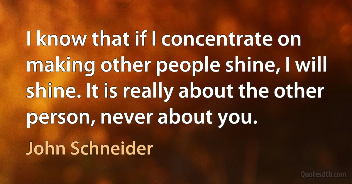 I know that if I concentrate on making other people shine, I will shine. It is really about the other person, never about you. (John Schneider)