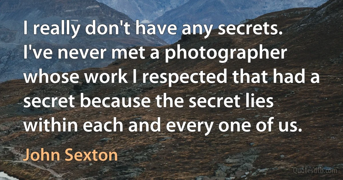 I really don't have any secrets. I've never met a photographer whose work I respected that had a secret because the secret lies within each and every one of us. (John Sexton)