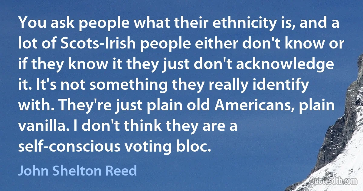 You ask people what their ethnicity is, and a lot of Scots-Irish people either don't know or if they know it they just don't acknowledge it. It's not something they really identify with. They're just plain old Americans, plain vanilla. I don't think they are a self-conscious voting bloc. (John Shelton Reed)