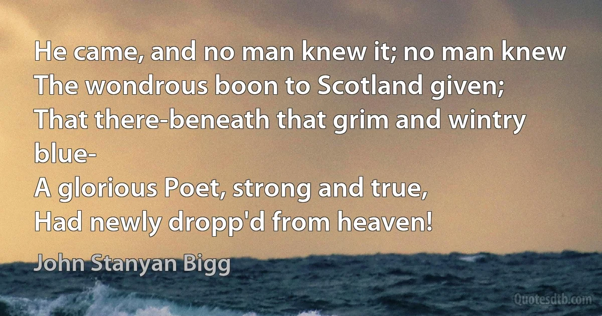 He came, and no man knew it; no man knew
The wondrous boon to Scotland given;
That there-beneath that grim and wintry blue-
A glorious Poet, strong and true,
Had newly dropp'd from heaven! (John Stanyan Bigg)