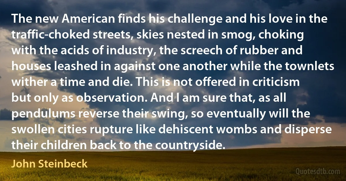 The new American finds his challenge and his love in the traffic-choked streets, skies nested in smog, choking with the acids of industry, the screech of rubber and houses leashed in against one another while the townlets wither a time and die. This is not offered in criticism but only as observation. And I am sure that, as all pendulums reverse their swing, so eventually will the swollen cities rupture like dehiscent wombs and disperse their children back to the countryside. (John Steinbeck)