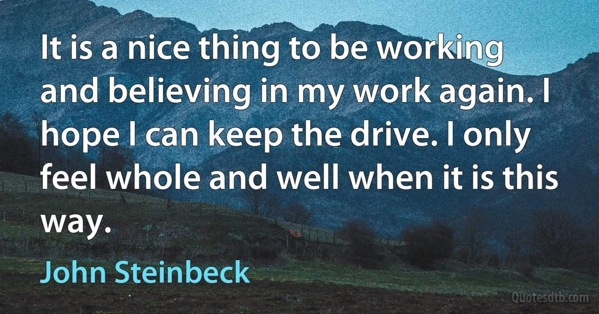 It is a nice thing to be working and believing in my work again. I hope I can keep the drive. I only feel whole and well when it is this way. (John Steinbeck)