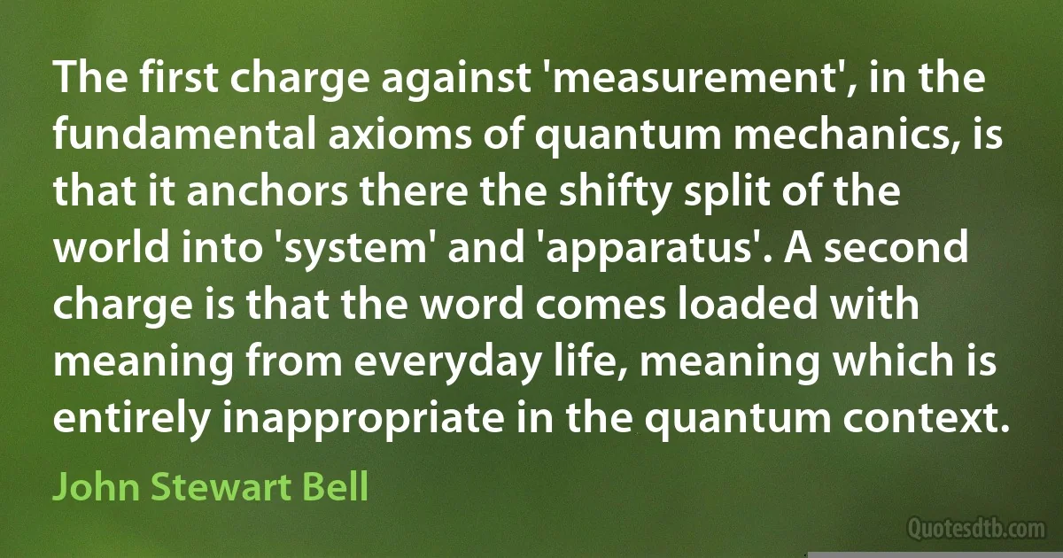 The first charge against 'measurement', in the fundamental axioms of quantum mechanics, is that it anchors there the shifty split of the world into 'system' and 'apparatus'. A second charge is that the word comes loaded with meaning from everyday life, meaning which is entirely inappropriate in the quantum context. (John Stewart Bell)