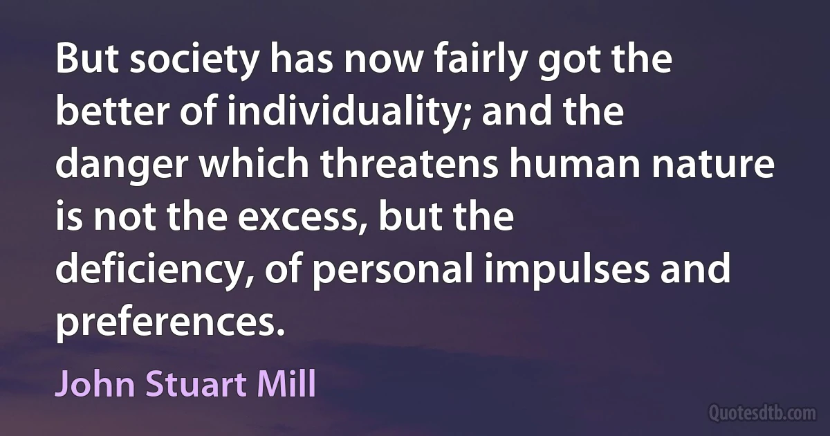 But society has now fairly got the better of individuality; and the danger which threatens human nature is not the excess, but the deficiency, of personal impulses and preferences. (John Stuart Mill)