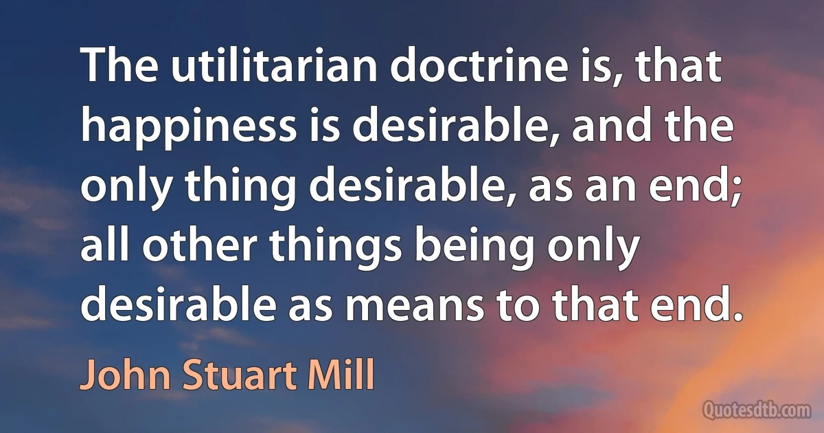 The utilitarian doctrine is, that happiness is desirable, and the only thing desirable, as an end; all other things being only desirable as means to that end. (John Stuart Mill)