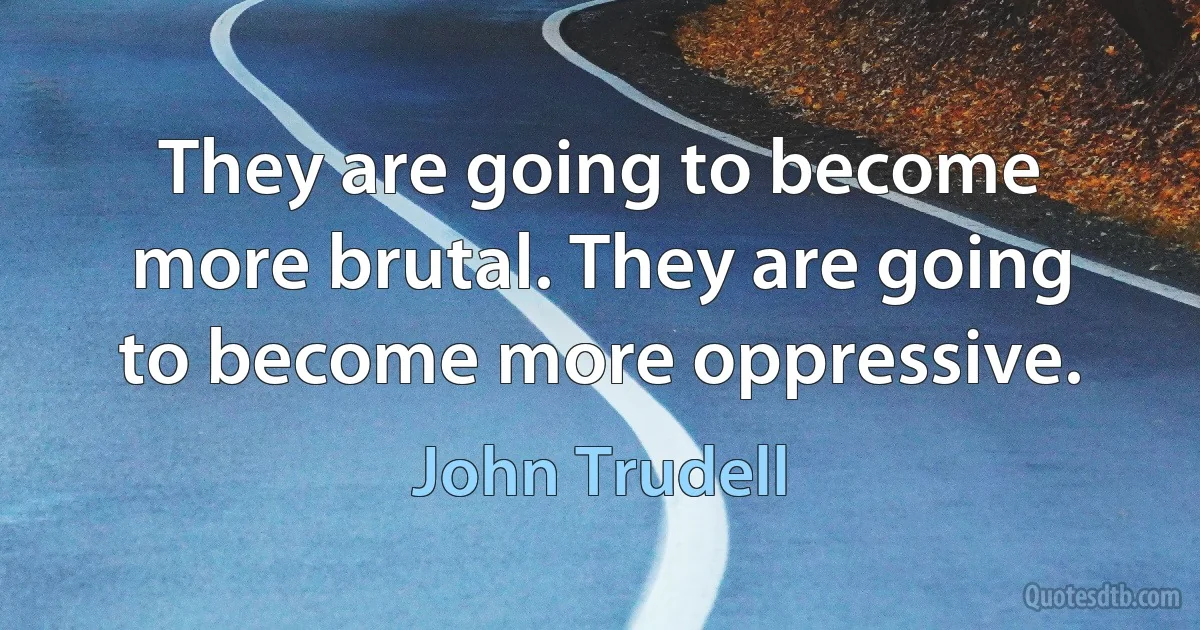 They are going to become more brutal. They are going to become more oppressive. (John Trudell)