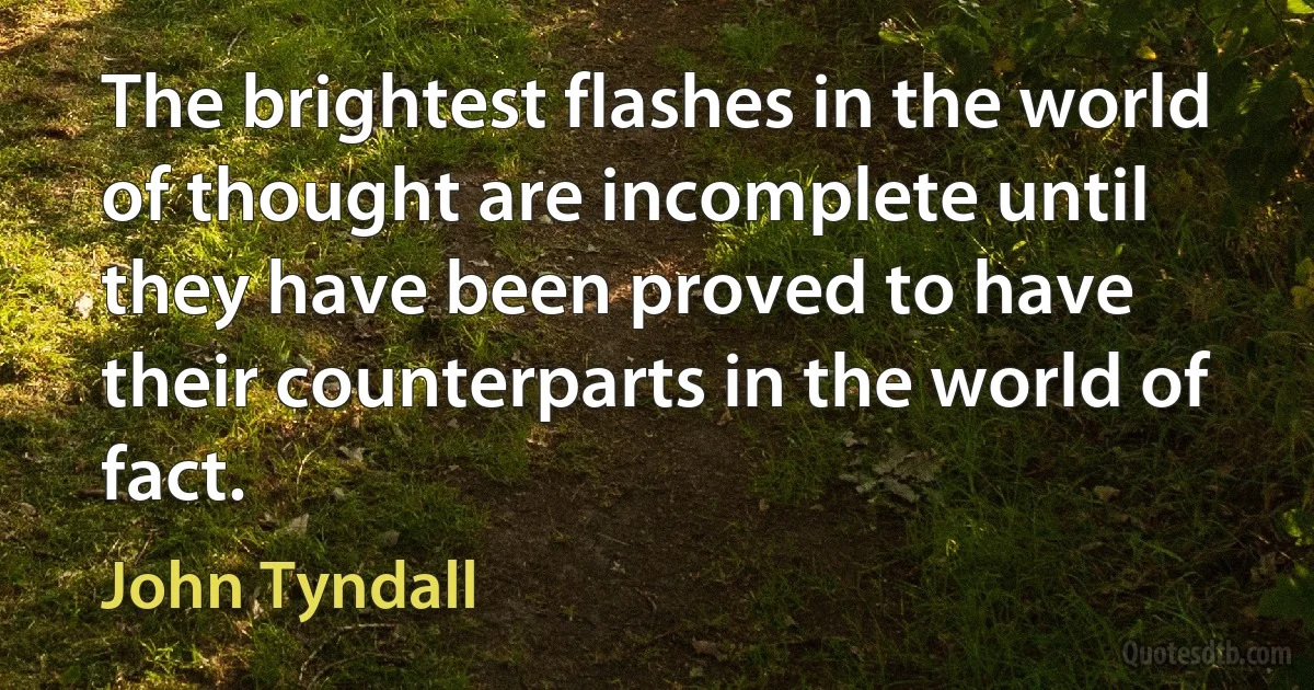 The brightest flashes in the world of thought are incomplete until they have been proved to have their counterparts in the world of fact. (John Tyndall)