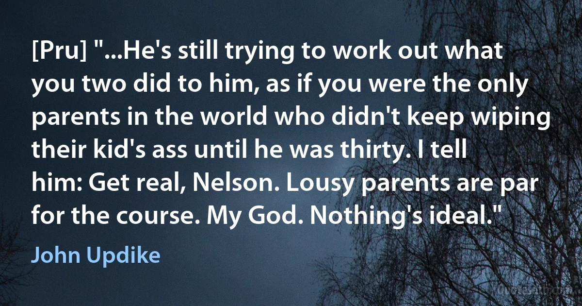 [Pru] "...He's still trying to work out what you two did to him, as if you were the only parents in the world who didn't keep wiping their kid's ass until he was thirty. I tell him: Get real, Nelson. Lousy parents are par for the course. My God. Nothing's ideal." (John Updike)