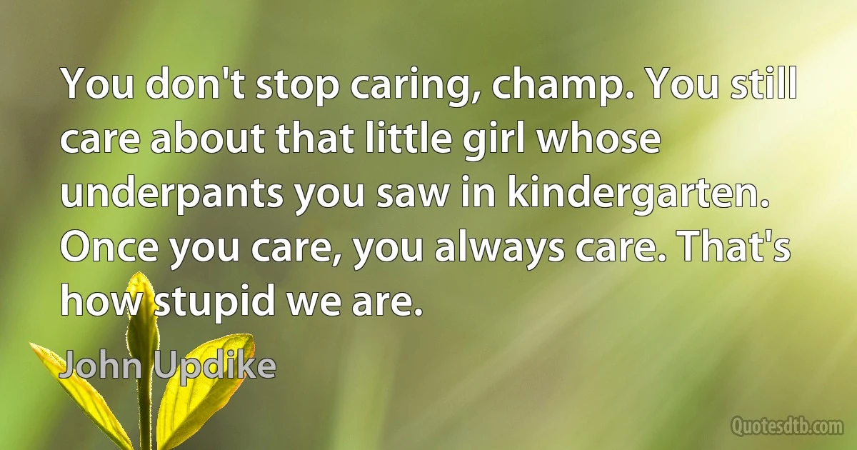 You don't stop caring, champ. You still care about that little girl whose underpants you saw in kindergarten. Once you care, you always care. That's how stupid we are. (John Updike)