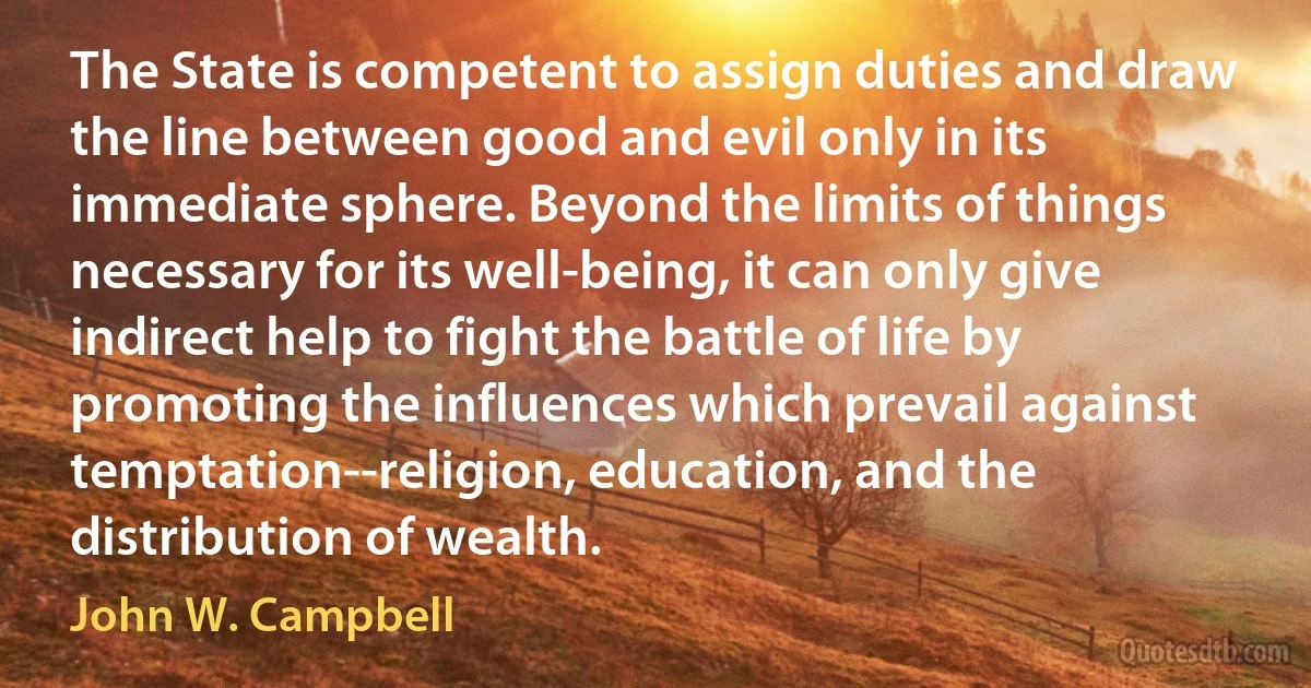 The State is competent to assign duties and draw the line between good and evil only in its immediate sphere. Beyond the limits of things necessary for its well-being, it can only give indirect help to fight the battle of life by promoting the influences which prevail against temptation--religion, education, and the distribution of wealth. (John W. Campbell)