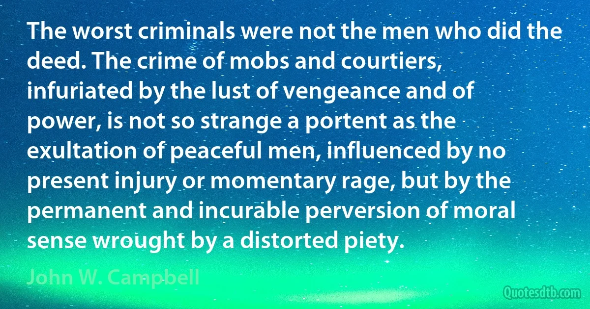 The worst criminals were not the men who did the deed. The crime of mobs and courtiers, infuriated by the lust of vengeance and of power, is not so strange a portent as the exultation of peaceful men, influenced by no present injury or momentary rage, but by the permanent and incurable perversion of moral sense wrought by a distorted piety. (John W. Campbell)