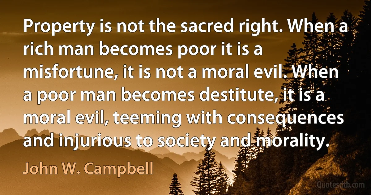 Property is not the sacred right. When a rich man becomes poor it is a misfortune, it is not a moral evil. When a poor man becomes destitute, it is a moral evil, teeming with consequences and injurious to society and morality. (John W. Campbell)