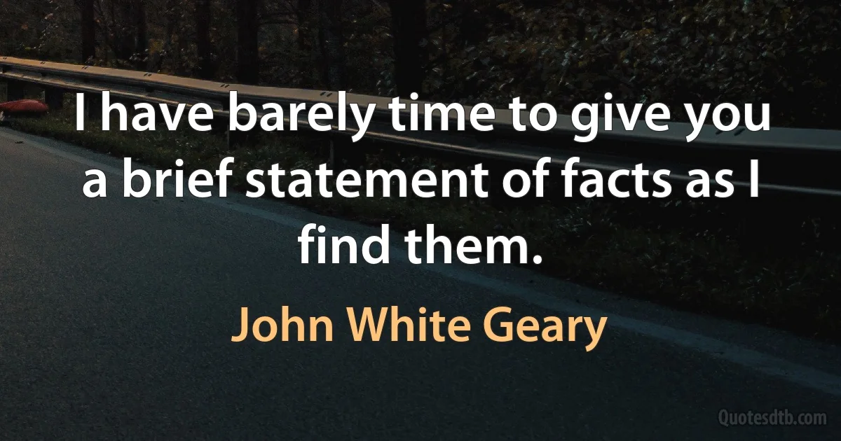 I have barely time to give you a brief statement of facts as I find them. (John White Geary)