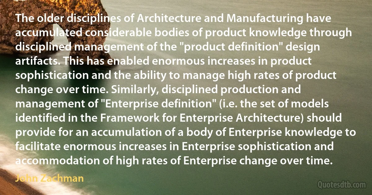 The older disciplines of Architecture and Manufacturing have accumulated considerable bodies of product knowledge through disciplined management of the "product definition" design artifacts. This has enabled enormous increases in product sophistication and the ability to manage high rates of product change over time. Similarly, disciplined production and management of "Enterprise definition" (i.e. the set of models identified in the Framework for Enterprise Architecture) should provide for an accumulation of a body of Enterprise knowledge to facilitate enormous increases in Enterprise sophistication and accommodation of high rates of Enterprise change over time. (John Zachman)