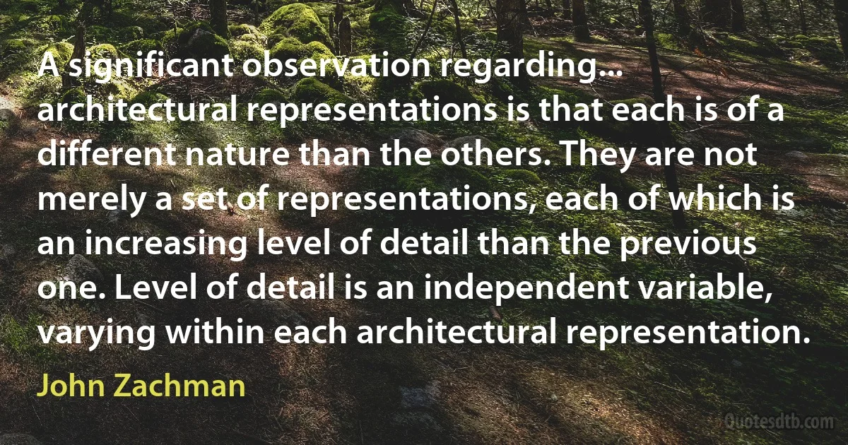 A significant observation regarding... architectural representations is that each is of a different nature than the others. They are not merely a set of representations, each of which is an increasing level of detail than the previous one. Level of detail is an independent variable, varying within each architectural representation. (John Zachman)