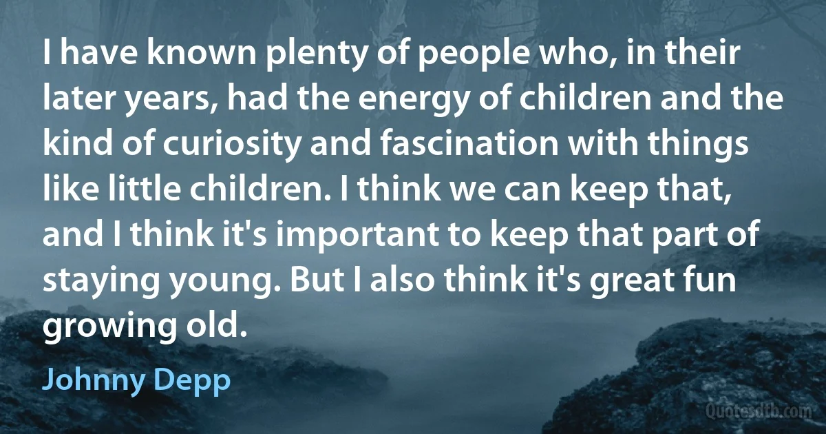 I have known plenty of people who, in their later years, had the energy of children and the kind of curiosity and fascination with things like little children. I think we can keep that, and I think it's important to keep that part of staying young. But I also think it's great fun growing old. (Johnny Depp)