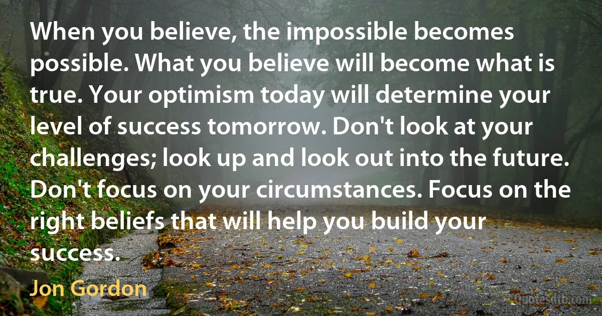 When you believe, the impossible becomes possible. What you believe will become what is true. Your optimism today will determine your level of success tomorrow. Don't look at your challenges; look up and look out into the future. Don't focus on your circumstances. Focus on the right beliefs that will help you build your success. (Jon Gordon)