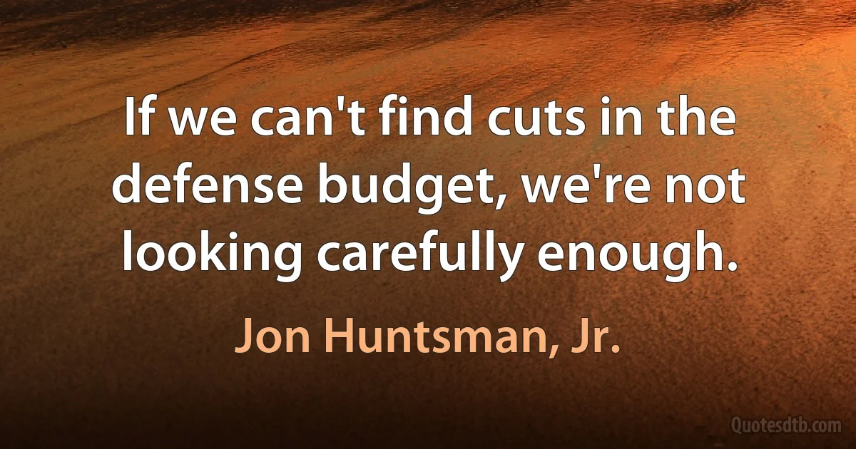 If we can't find cuts in the defense budget, we're not looking carefully enough. (Jon Huntsman, Jr.)