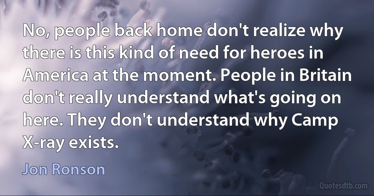 No, people back home don't realize why there is this kind of need for heroes in America at the moment. People in Britain don't really understand what's going on here. They don't understand why Camp X-ray exists. (Jon Ronson)