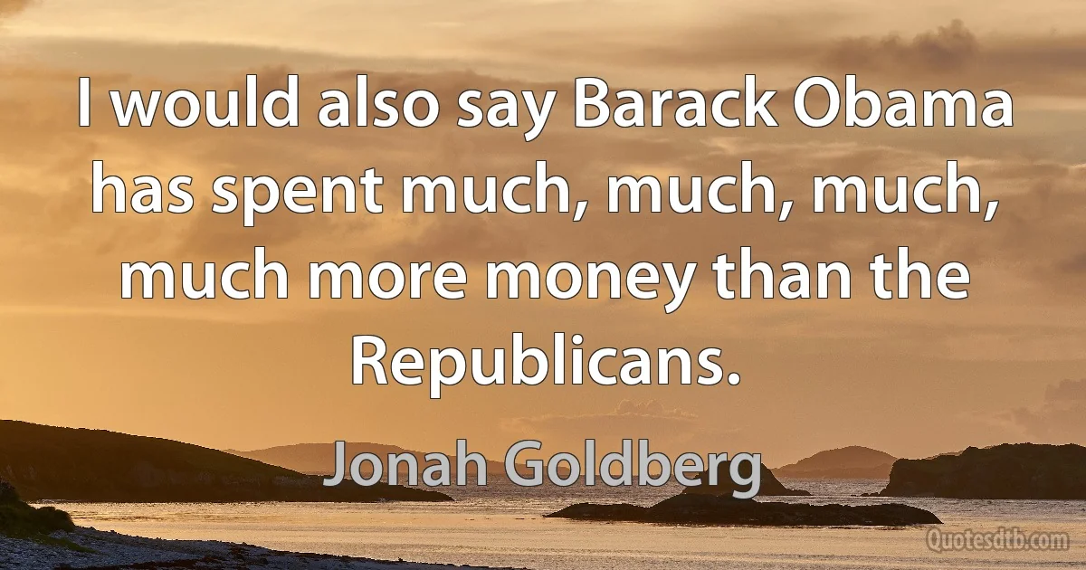 I would also say Barack Obama has spent much, much, much, much more money than the Republicans. (Jonah Goldberg)