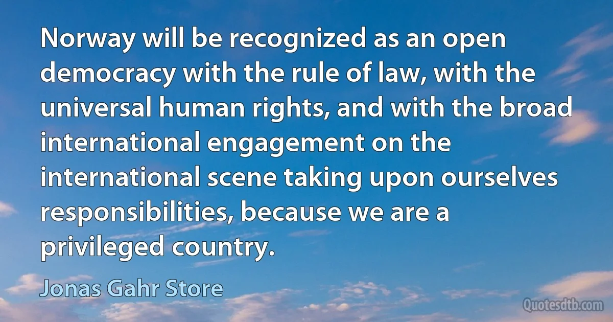 Norway will be recognized as an open democracy with the rule of law, with the universal human rights, and with the broad international engagement on the international scene taking upon ourselves responsibilities, because we are a privileged country. (Jonas Gahr Store)