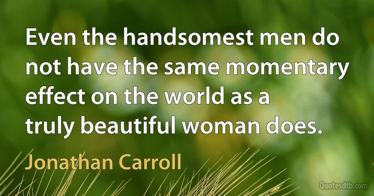 Even the handsomest men do not have the same momentary effect on the world as a truly beautiful woman does. (Jonathan Carroll)