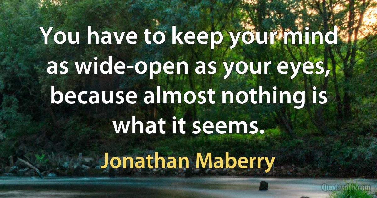 You have to keep your mind as wide-open as your eyes, because almost nothing is what it seems. (Jonathan Maberry)