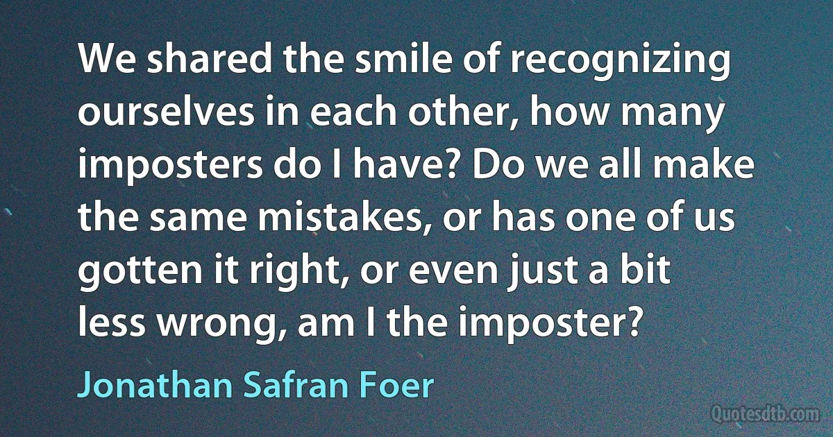 We shared the smile of recognizing ourselves in each other, how many imposters do I have? Do we all make the same mistakes, or has one of us gotten it right, or even just a bit less wrong, am I the imposter? (Jonathan Safran Foer)