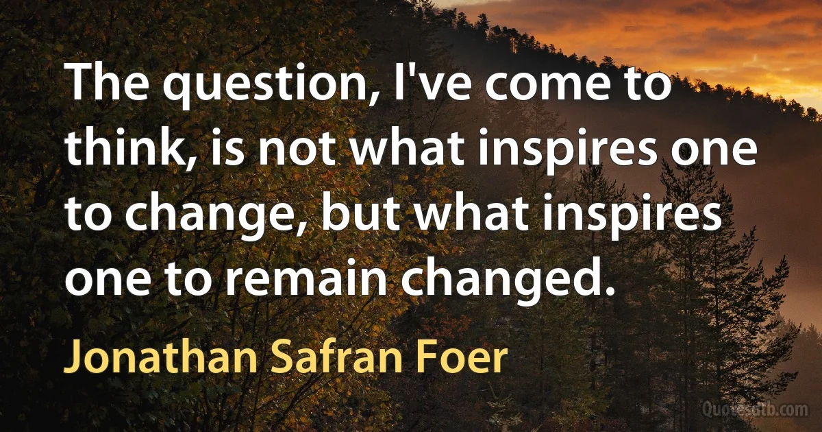 The question, I've come to think, is not what inspires one to change, but what inspires one to remain changed. (Jonathan Safran Foer)