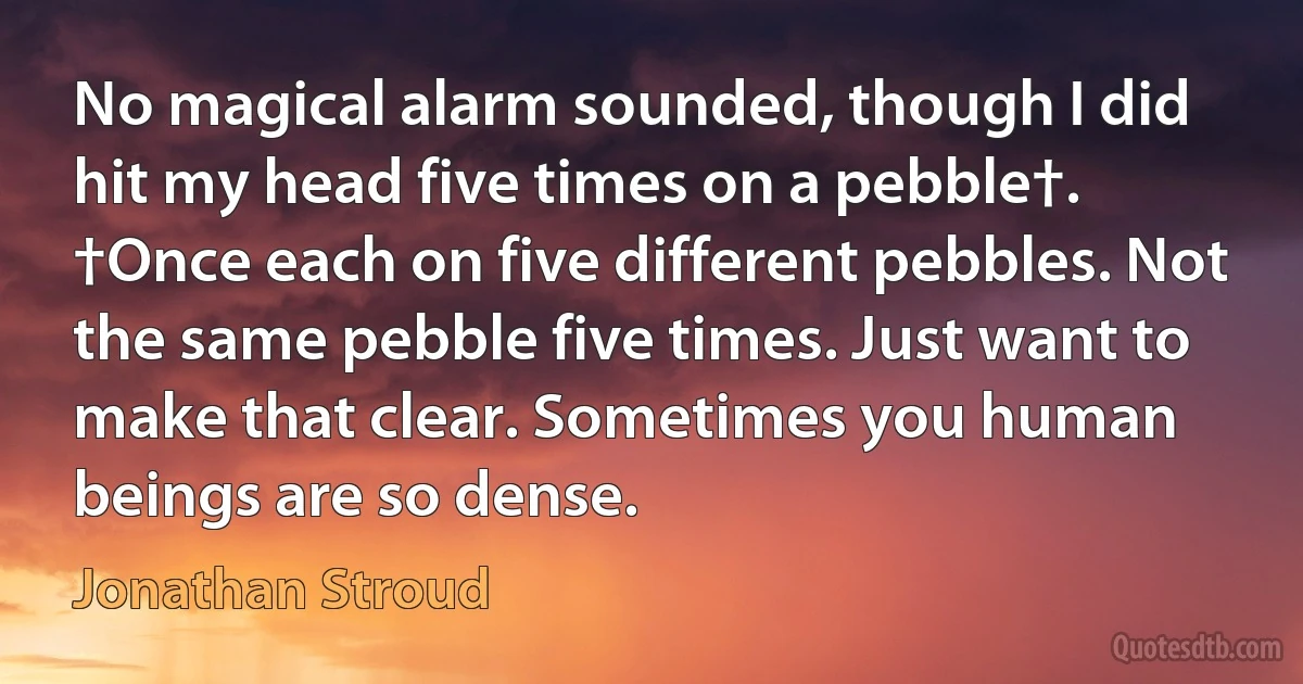 No magical alarm sounded, though I did hit my head five times on a pebble†.
†Once each on five different pebbles. Not the same pebble five times. Just want to make that clear. Sometimes you human beings are so dense. (Jonathan Stroud)