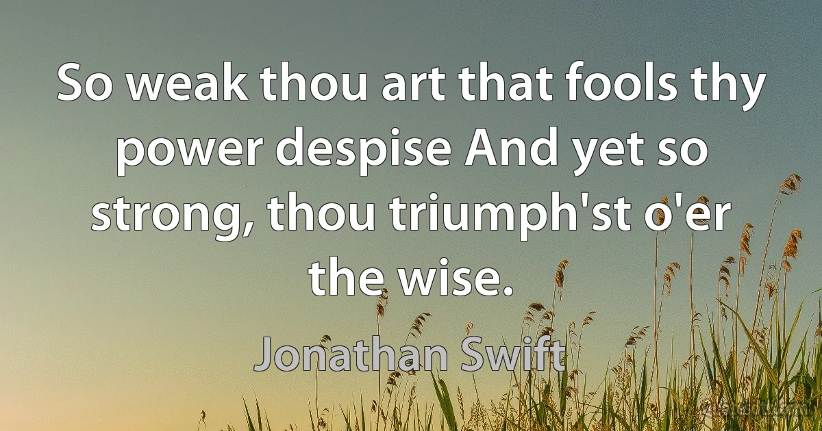 So weak thou art that fools thy power despise And yet so strong, thou triumph'st o'er the wise. (Jonathan Swift)