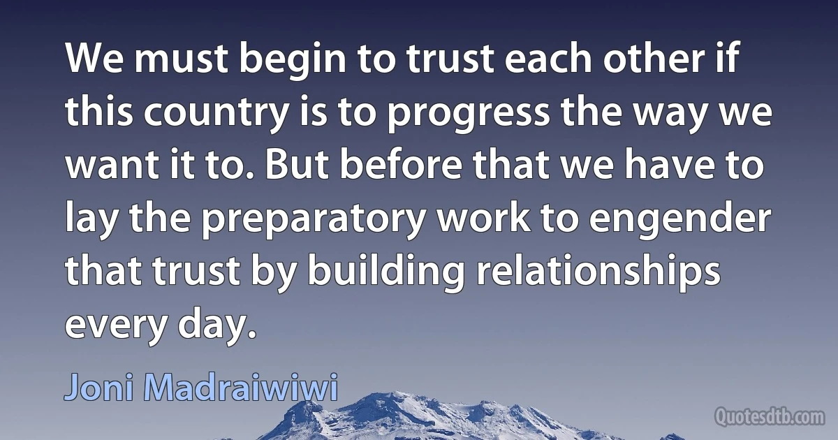 We must begin to trust each other if this country is to progress the way we want it to. But before that we have to lay the preparatory work to engender that trust by building relationships every day. (Joni Madraiwiwi)