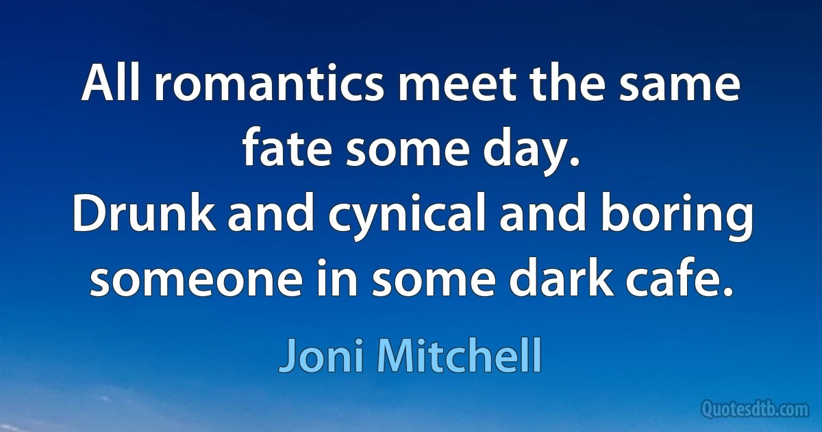 All romantics meet the same fate some day.
Drunk and cynical and boring someone in some dark cafe. (Joni Mitchell)