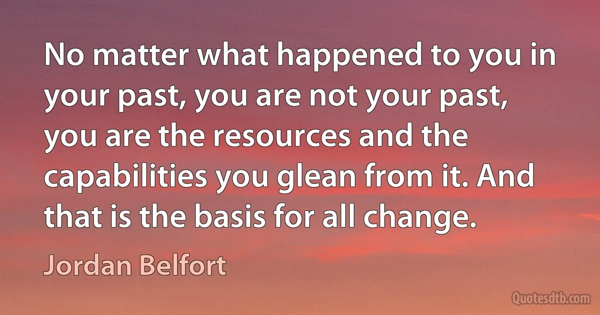 No matter what happened to you in your past, you are not your past, you are the resources and the capabilities you glean from it. And that is the basis for all change. (Jordan Belfort)