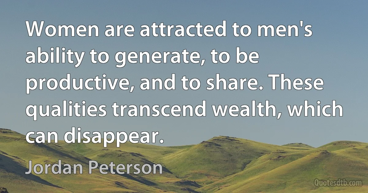 Women are attracted to men's ability to generate, to be productive, and to share. These qualities transcend wealth, which can disappear. (Jordan Peterson)